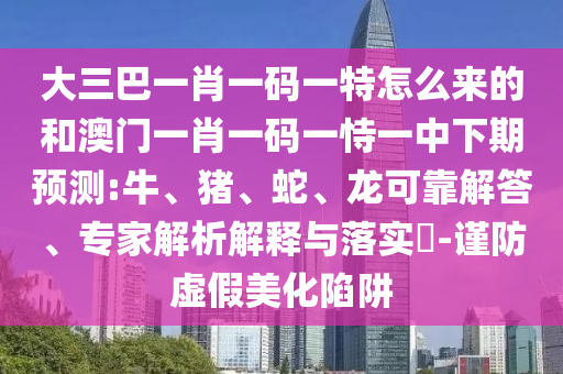 大三巴一肖一碼一特怎么來(lái)的和澳門(mén)一肖一碼一恃一中下期預(yù)測(cè):牛、豬、蛇、龍可靠解答、專(zhuān)家解析解釋與落實(shí)?-謹(jǐn)防虛假美化陷阱