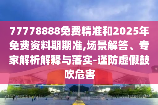 77778888免費精準和2025年免費資料期期準,場景解答、專家解析解釋與落實-謹防虛假鼓吹危害