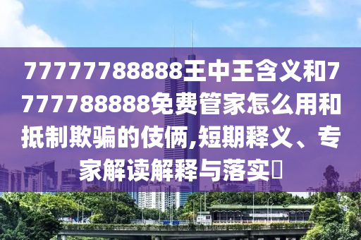 77777788888王中王含義和7777788888免費(fèi)管家怎么用和抵制欺騙的伎倆,短期釋義、專(zhuān)家解讀解釋與落實(shí)?