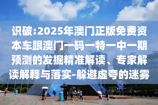 識(shí)破:2025年澳門正版免費(fèi)資本車跟澳門一碼一特一中一期預(yù)測(cè)的發(fā)掘精準(zhǔn)解讀、專家解讀解釋與落實(shí)-躲避虛夸的迷霧