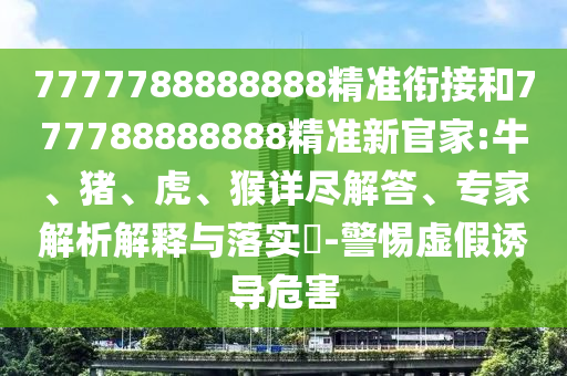 7777788888888精準(zhǔn)銜接和777788888888精準(zhǔn)新官家:牛、豬、虎、猴詳盡解答、專家解析解釋與落實(shí)?-警惕虛假誘導(dǎo)危害