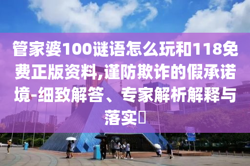 管家婆100謎語怎么玩和118免費(fèi)正版資料,謹(jǐn)防欺詐的假承諾境-細(xì)致解答、專家解析解釋與落實(shí)?