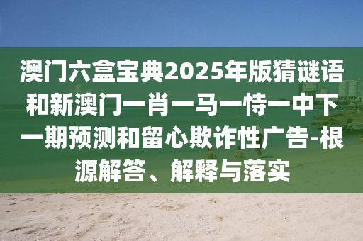 澳門六盒寶典2025年版猜謎語和新澳門一肖一馬一恃一中下一期預測和留心欺詐性廣告-根源解答、解釋與落實