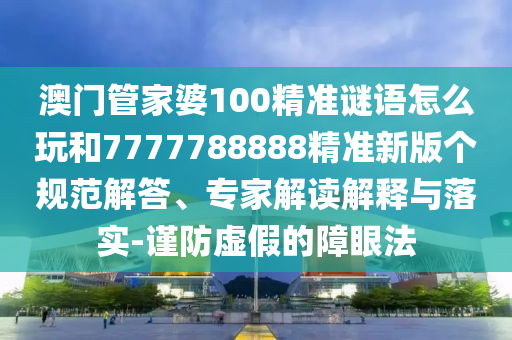 澳門管家婆100精準(zhǔn)謎語怎么玩和7777788888精準(zhǔn)新版?zhèn)€規(guī)范解答、專家解讀解釋與落實-謹(jǐn)防虛假的障眼法