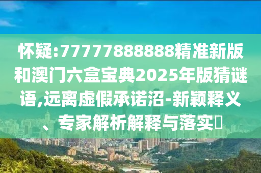 懷疑:77777888888精準(zhǔn)新版和澳門六盒寶典2025年版猜謎語,遠(yuǎn)離虛假承諾沼-新穎釋義、專家解析解釋與落實?