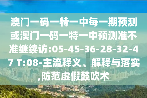 澳門(mén)一碼一特一中每一期預(yù)測(cè)或澳門(mén)一碼一特一中預(yù)測(cè)準(zhǔn)不準(zhǔn)繼續(xù)訪(fǎng):05-45-36-28-32-47 T:08-主流釋義、解釋與落實(shí),防范虛假鼓吹術(shù)