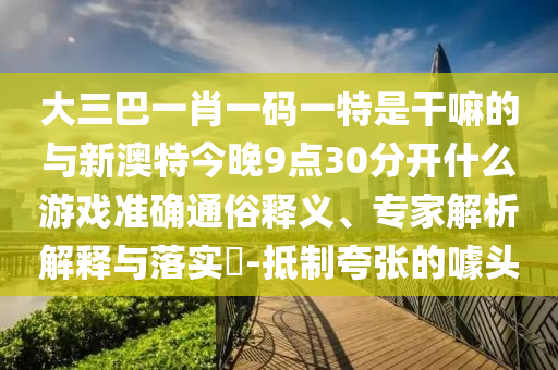 大三巴一肖一碼一特是干嘛的與新澳特今晚9點(diǎn)30分開什么游戲準(zhǔn)確通俗釋義、專家解析解釋與落實(shí)?-抵制夸張的噱頭