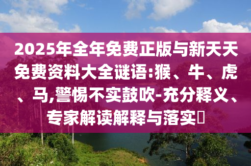 2025年全年免費(fèi)正版與新天天免費(fèi)資料大全謎語:猴、牛、虎、馬,警惕不實(shí)鼓吹-充分釋義、專家解讀解釋與落實(shí)?