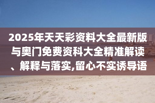 2025年天天彩資料大全最新版與奧門免費(fèi)資科大全精準(zhǔn)解讀、解釋與落實(shí),留心不實(shí)誘導(dǎo)語