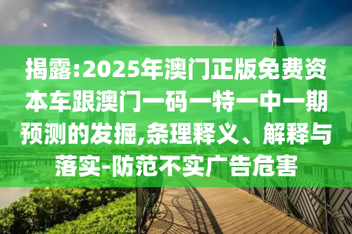 揭露:2025年澳門正版免費(fèi)資本車跟澳門一碼一特一中一期預(yù)測(cè)的發(fā)掘,條理釋義、解釋與落實(shí)-防范不實(shí)廣告危害