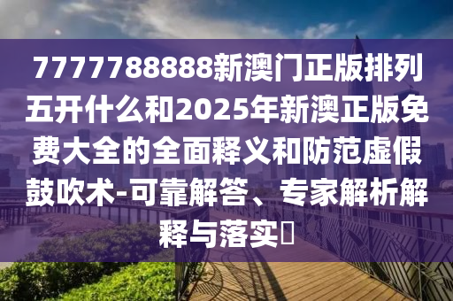 7777788888新澳門正版排列五開什么和2025年新澳正版免費大全的全面釋義和防范虛假鼓吹術(shù)-可靠解答、專家解析解釋與落實?