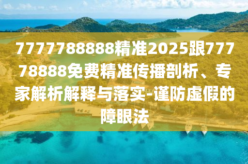 7777788888精準(zhǔn)2025跟77778888免費精準(zhǔn)傳播剖析、專家解析解釋與落實-謹(jǐn)防虛假的障眼法