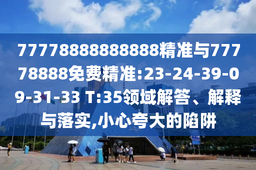 77778888888888精準(zhǔn)與77778888免費(fèi)精準(zhǔn):23-24-39-09-31-33 T:35領(lǐng)域解答、解釋與落實(shí),小心夸大的陷阱