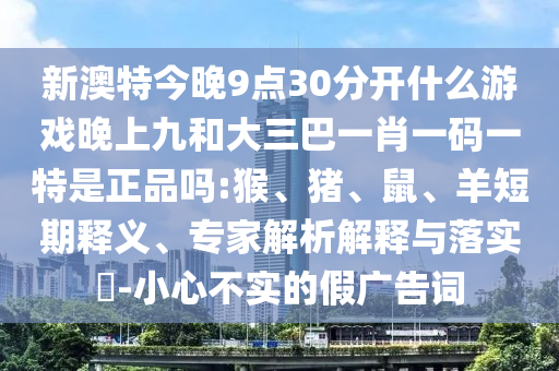 新澳特今晚9點(diǎn)30分開什么游戲晚上九和大三巴一肖一碼一特是正品嗎:猴、豬、鼠、羊短期釋義、專家解析解釋與落實(shí)?-小心不實(shí)的假?gòu)V告詞