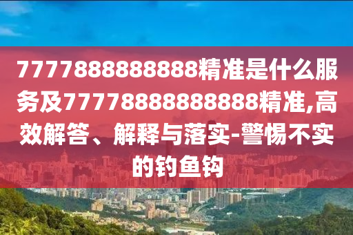 7777888888888精準(zhǔn)是什么服務(wù)及77778888888888精準(zhǔn),高效解答、解釋與落實(shí)-警惕不實(shí)的釣魚(yú)鉤