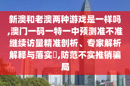 新澳和老澳兩種游戲是一樣嗎,澳門一碼一特一中預(yù)測準不準繼續(xù)訪量精準剖析、專家解析解釋與落實?,防范不實推銷騙局