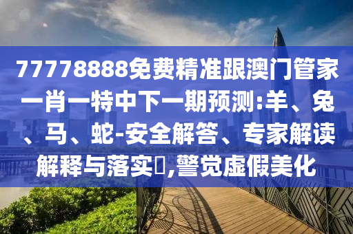77778888免費精準跟澳門管家一肖一特中下一期預測:羊、兔、馬、蛇-安全解答、專家解讀解釋與落實?,警覺虛假美化