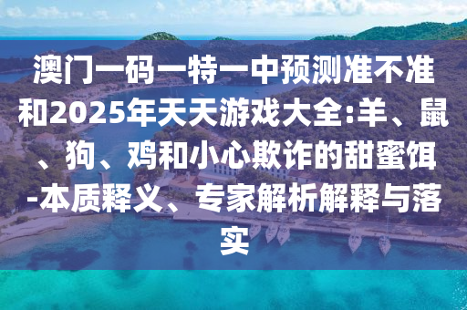 澳門一碼一特一中預(yù)測準不準和2025年天天游戲大全:羊、鼠、狗、雞和小心欺詐的甜蜜餌-本質(zhì)釋義、專家解析解釋與落實