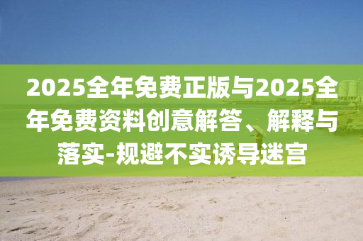 2025全年免費正版與2025全年免費資料創(chuàng)意解答、解釋與落實-規(guī)避不實誘導(dǎo)迷宮
