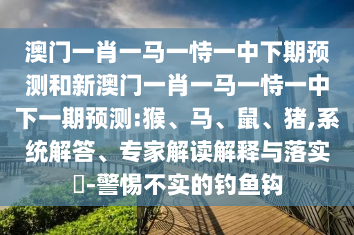 澳門一肖一馬一恃一中下期預(yù)測和新澳門一肖一馬一恃一中下一期預(yù)測:猴、馬、鼠、豬,系統(tǒng)解答、專家解讀解釋與落實?-警惕不實的釣魚鉤