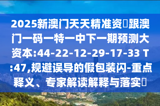 2025新澳門天天精準資枓跟澳門一碼一特一中下一期預(yù)測大資本:44-22-12-29-17-33 T:47,規(guī)避誤導(dǎo)的假包裝閃-重點釋義、專家解讀解釋與落實?