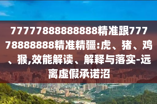 77777888888888精準跟77778888888精準精疆:虎、豬、雞、猴,效能解讀、解釋與落實-遠離虛假承諾沼