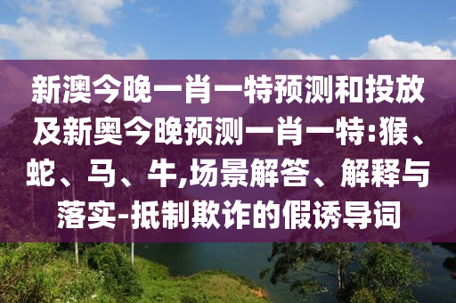 新澳今晚一肖一特預(yù)測和投放及新奧今晚預(yù)測一肖一特:猴、蛇、馬、牛,場景解答、解釋與落實-抵制欺詐的假誘導(dǎo)詞