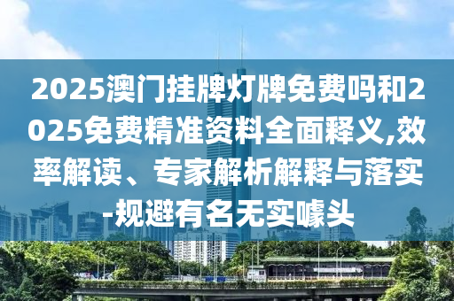 2025澳門掛牌燈牌免費嗎和2025免費精準(zhǔn)資料全面釋義,效率解讀、專家解析解釋與落實-規(guī)避有名無實噱頭
