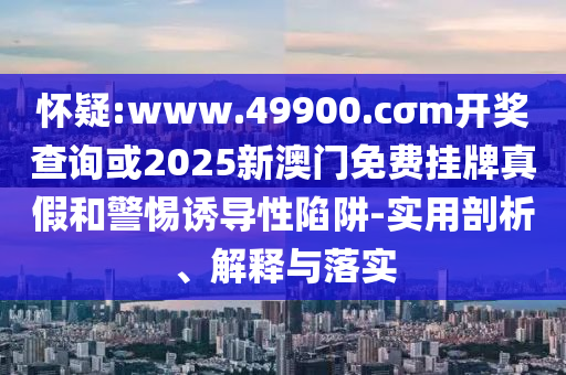 懷疑:www.49900.cσm開獎查詢或2025新澳門免費掛牌真假和警惕誘導(dǎo)性陷阱-實用剖析、解釋與落實