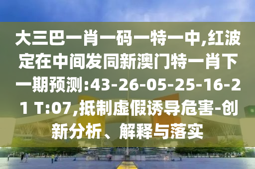 大三巴一肖一碼一特一中,紅波定在中間發(fā)同新澳門特一肖下一期預(yù)測:43-26-05-25-16-21 T:07,抵制虛假誘導(dǎo)危害-創(chuàng)新分析、解釋與落實