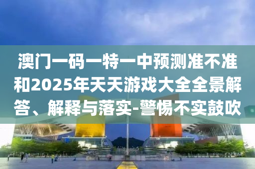澳門一碼一特一中預測準不準和2025年天天游戲大全全景解答、解釋與落實-警惕不實鼓吹