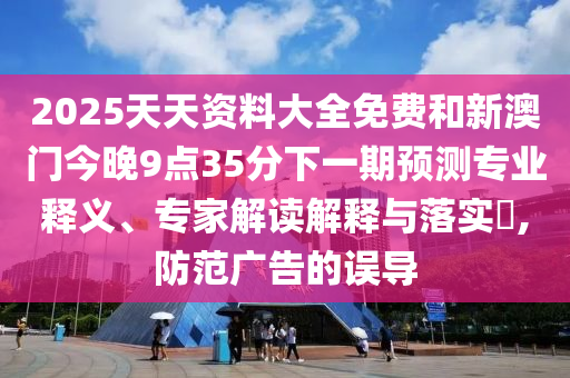 2025天天資料大全免費(fèi)和新澳門今晚9點(diǎn)35分下一期預(yù)測專業(yè)釋義、專家解讀解釋與落實(shí)?,防范廣告的誤導(dǎo)