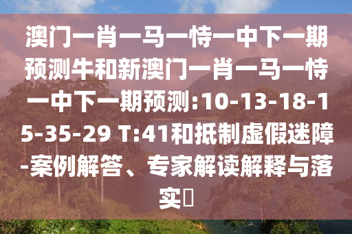 澳門一肖一馬一恃一中下一期預(yù)測牛和新澳門一肖一馬一恃一中下一期預(yù)測:10-13-18-15-35-29 T:41和抵制虛假迷障-案例解答、專家解讀解釋與落實(shí)?