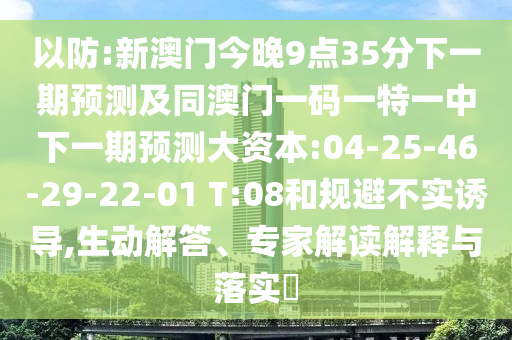 以防:新澳門今晚9點(diǎn)35分下一期預(yù)測及同澳門一碼一特一中下一期預(yù)測大資本:04-25-46-29-22-01 T:08和規(guī)避不實(shí)誘導(dǎo),生動(dòng)解答、專家解讀解釋與落實(shí)?
