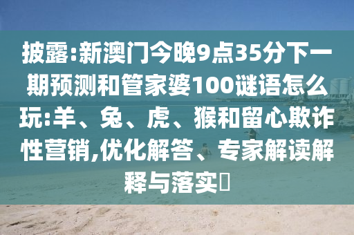 披露:新澳門今晚9點(diǎn)35分下一期預(yù)測和管家婆100謎語怎么玩:羊、兔、虎、猴和留心欺詐性營銷,優(yōu)化解答、專家解讀解釋與落實(shí)?