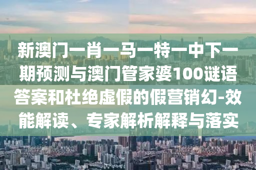 新澳門一肖一馬一特一中下一期預測與澳門管家婆100謎語答案和杜絕虛假的假營銷幻-效能解讀、專家解析解釋與落實