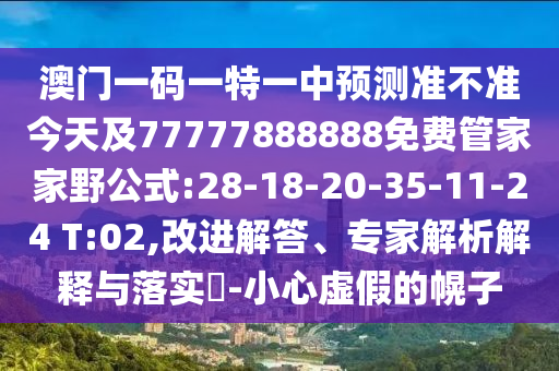澳門一碼一特一中預測準不準今天及77777888888免費管家家野公式:28-18-20-35-11-24 T:02,改進解答、專家解析解釋與落實?-小心虛假的幌子