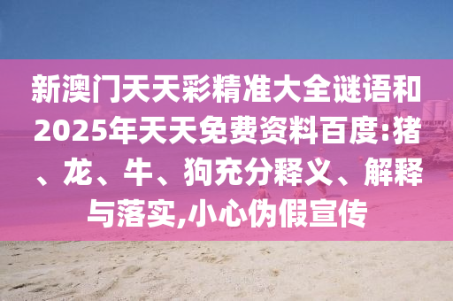 新澳門天天彩精準(zhǔn)大全謎語(yǔ)和2025年天天免費(fèi)資料百度:豬、龍、牛、狗充分釋義、解釋與落實(shí),小心偽假宣傳