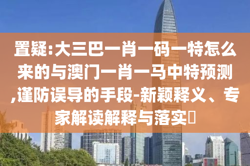 置疑:大三巴一肖一碼一特怎么來的與澳門一肖一馬中特預(yù)測,謹防誤導(dǎo)的手段-新穎釋義、專家解讀解釋與落實?