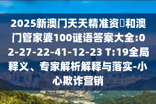 2025新澳門天天精準資枓和澳門管家婆100謎語答案大全:02-27-22-41-12-23 T:19全局釋義、專家解析解釋與落實-小心欺詐營銷