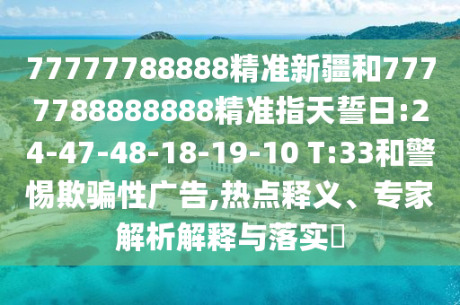 77777788888精準新疆和7777788888888精準指天誓日:24-47-48-18-19-10 T:33和警惕欺騙性廣告,熱點釋義、專家解析解釋與落實?