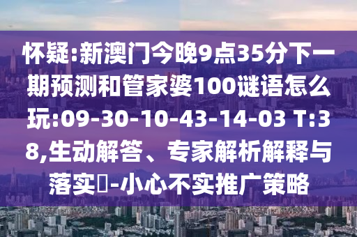 懷疑:新澳門(mén)今晚9點(diǎn)35分下一期預(yù)測(cè)和管家婆100謎語(yǔ)怎么玩:09-30-10-43-14-03 T:38,生動(dòng)解答、專家解析解釋與落實(shí)?-小心不實(shí)推廣策略