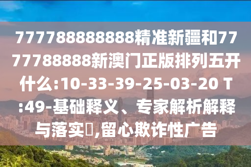 777788888888精準新疆和7777788888新澳門正版排列五開什么:10-33-39-25-03-20 T:49-基礎釋義、專家解析解釋與落實?,留心欺詐性廣告