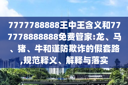7777788888王中王含義和777778888888免費(fèi)管家:龍、馬、豬、牛和謹(jǐn)防欺詐的假套路,規(guī)范釋義、解釋與落實(shí)