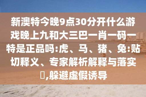 新澳特今晚9點30分開什么游戲晚上九和大三巴一肖一碼一特是正品嗎:虎、馬、豬、兔:貼切釋義、專家解析解釋與落實?,躲避虛假誘導(dǎo)