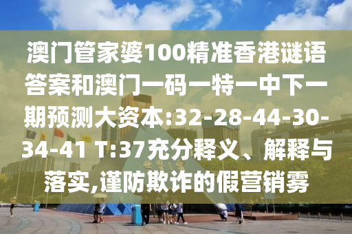澳門管家婆100精準(zhǔn)香港謎語答案和澳門一碼一特一中下一期預(yù)測大資本:32-28-44-30-34-41 T:37充分釋義、解釋與落實,謹(jǐn)防欺詐的假營銷霧