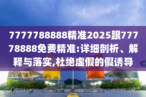 7777788888精準(zhǔn)2025跟77778888免費精準(zhǔn):詳細(xì)剖析、解釋與落實,杜絕虛假的假誘導(dǎo)