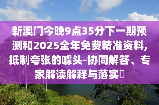 新澳門今晚9點(diǎn)35分下一期預(yù)測(cè)和2025全年免費(fèi)精準(zhǔn)資料,抵制夸張的噱頭-協(xié)同解答、專家解讀解釋與落實(shí)?