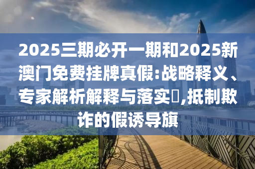 2025三期必開一期和2025新澳門免費(fèi)掛牌真假:戰(zhàn)略釋義、專家解析解釋與落實(shí)?,抵制欺詐的假誘導(dǎo)旗
