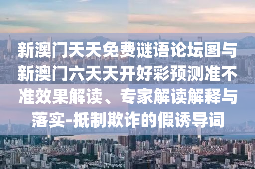 新澳門(mén)天天免費(fèi)謎語(yǔ)論壇圖與新澳門(mén)六天天開(kāi)好彩預(yù)測(cè)準(zhǔn)不準(zhǔn)效果解讀、專(zhuān)家解讀解釋與落實(shí)-抵制欺詐的假誘導(dǎo)詞